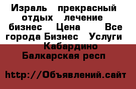 Израль - прекрасный  отдых - лечение - бизнес  › Цена ­ 1 - Все города Бизнес » Услуги   . Кабардино-Балкарская респ.